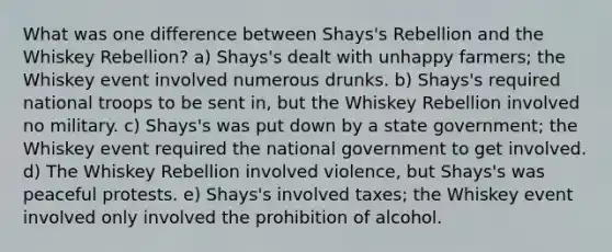 What was one difference between Shays's Rebellion and the Whiskey Rebellion? a) Shays's dealt with unhappy farmers; the Whiskey event involved numerous drunks. b) Shays's required national troops to be sent in, but the Whiskey Rebellion involved no military. c) Shays's was put down by a state government; the Whiskey event required the national government to get involved. d) The Whiskey Rebellion involved violence, but Shays's was peaceful protests. e) Shays's involved taxes; the Whiskey event involved only involved the prohibition of alcohol.