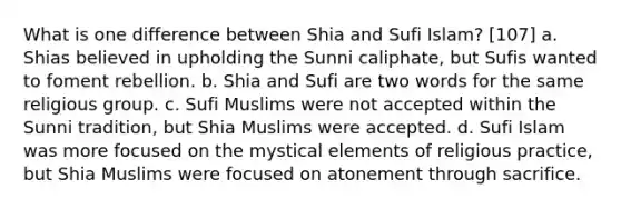 What is one difference between Shia and Sufi Islam? [107] a. Shias believed in upholding the Sunni caliphate, but Sufis wanted to foment rebellion. b. Shia and Sufi are two words for the same religious group. c. Sufi Muslims were not accepted within the Sunni tradition, but Shia Muslims were accepted. d. Sufi Islam was more focused on the mystical elements of religious practice, but Shia Muslims were focused on atonement through sacrifice.