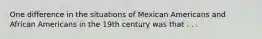 One difference in the situations of Mexican Americans and African Americans in the 19th century was that . . .