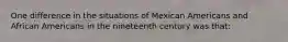 One difference in the situations of Mexican Americans and African Americans in the nineteenth century was that: