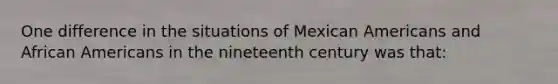 One difference in the situations of Mexican Americans and African Americans in the nineteenth century was that: