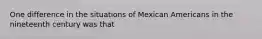 One difference in the situations of Mexican Americans in the nineteenth century was that