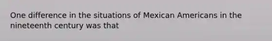 One difference in the situations of Mexican Americans in the nineteenth century was that