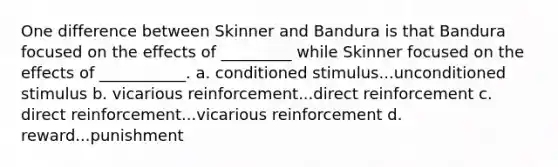 One difference between Skinner and Bandura is that Bandura focused on the effects of _________ while Skinner focused on the effects of ___________. a. conditioned stimulus...unconditioned stimulus b. vicarious reinforcement...direct reinforcement c. direct reinforcement...vicarious reinforcement d. reward...punishment