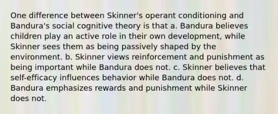 One difference between Skinner's operant conditioning and Bandura's social cognitive theory is that a. Bandura believes children play an active role in their own development, while Skinner sees them as being passively shaped by the environment. b. Skinner views reinforcement and punishment as being important while Bandura does not. c. Skinner believes that self-efficacy influences behavior while Bandura does not. d. Bandura emphasizes rewards and punishment while Skinner does not.