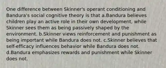 One difference between Skinner's operant conditioning and Bandura's social cognitive theory is that a.Bandura believes children play an active role in their own development, while Skinner sees them as being passively shaped by the environment. b.Skinner views reinforcement and punishment as being important while Bandura does not. c.Skinner believes that self-efficacy influences behavior while Bandura does not. d.Bandura emphasizes rewards and punishment while Skinner does not.