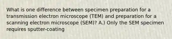 What is one difference between specimen preparation for a transmission electron microscope (TEM) and preparation for a scanning electron microscope (SEM)? A.) Only the SEM specimen requires sputter-coating