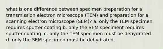 what is one difference between specimen preparation for a transmission electron microscope (TEM) and preparation for a scanning electron microscope (SEM)? a. only the TEM specimen requires sputter coating b. only the SEM speciment requires sputter coating. c. only the TEM specimen must be dehydrated. d. only the SEM specimen must be dehydrated.