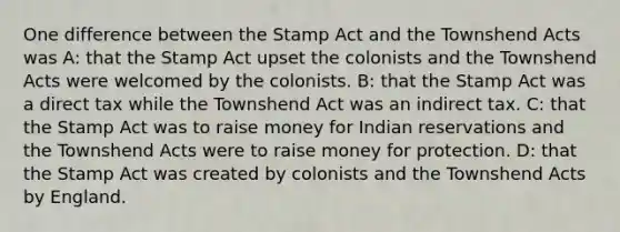 One difference between the Stamp Act and the Townshend Acts was A: that the Stamp Act upset the colonists and the Townshend Acts were welcomed by the colonists. B: that the Stamp Act was a direct tax while the Townshend Act was an indirect tax. C: that the Stamp Act was to raise money for Indian reservations and the Townshend Acts were to raise money for protection. D: that the Stamp Act was created by colonists and the Townshend Acts by England.