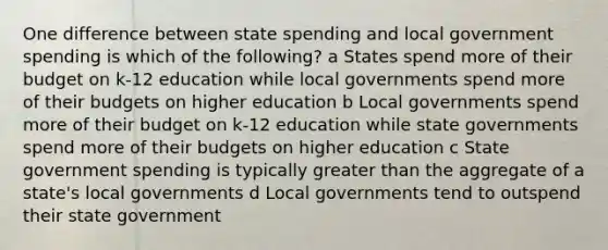 One difference between state spending and local government spending is which of the following? a States spend more of their budget on k-12 education while local governments spend more of their budgets on higher education b Local governments spend more of their budget on k-12 education while state governments spend more of their budgets on higher education c State government spending is typically greater than the aggregate of a state's local governments d Local governments tend to outspend their state government