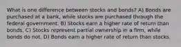 What is one difference between stocks and bonds? A) Bonds are purchased at a bank, while stocks are purchased through the federal government. B) Stocks earn a higher rate of return than bonds. C) Stocks represent partial ownership in a firm, while bonds do not. D) Bonds earn a higher rate of return than stocks.