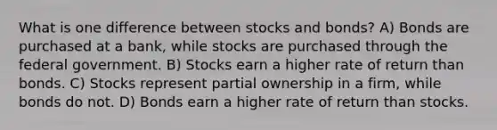 What is one difference between stocks and bonds? A) Bonds are purchased at a bank, while stocks are purchased through the federal government. B) Stocks earn a higher rate of return than bonds. C) Stocks represent partial ownership in a firm, while bonds do not. D) Bonds earn a higher rate of return than stocks.