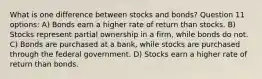 What is one difference between stocks and bonds? Question 11 options: A) Bonds earn a higher rate of return than stocks. B) Stocks represent partial ownership in a firm, while bonds do not. C) Bonds are purchased at a bank, while stocks are purchased through the federal government. D) Stocks earn a higher rate of return than bonds.