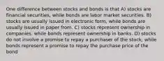 One difference between stocks and bonds is that A) stocks are financial securities, while bonds are labor market securities. B) stocks are usually issued in electronic form, while bonds are usually issued in paper from. C) stocks represent ownership in companies. while bonds represent ownership in banks. D) stocks do not involve a promise to repay a purchaser of the stock, while bonds represent a promise to repay the purchase price of the bond