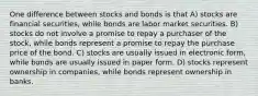 One difference between stocks and bonds is that A) stocks are financial securities, while bonds are labor market securities. B) stocks do not involve a promise to repay a purchaser of the stock, while bonds represent a promise to repay the purchase price of the bond. C) stocks are usually issued in electronic form, while bonds are usually issued in paper form. D) stocks represent ownership in companies, while bonds represent ownership in banks.