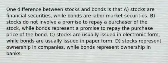 One difference between stocks and bonds is that A) stocks are financial securities, while bonds are labor market securities. B) stocks do not involve a promise to repay a purchaser of the stock, while bonds represent a promise to repay the purchase price of the bond. C) stocks are usually issued in electronic form, while bonds are usually issued in paper form. D) stocks represent ownership in companies, while bonds represent ownership in banks.