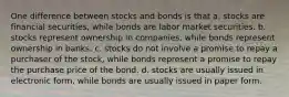 One difference between stocks and bonds is that a. stocks are financial securities, while bonds are labor market securities. b. stocks represent ownership in companies, while bonds represent ownership in banks. c. stocks do not involve a promise to repay a purchaser of the stock, while bonds represent a promise to repay the purchase price of the bond. d. stocks are usually issued in electronic form, while bonds are usually issued in paper form.