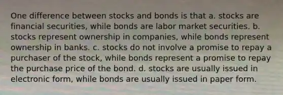 One difference between stocks and bonds is that a. stocks are financial securities, while bonds are labor market securities. b. stocks represent ownership in companies, while bonds represent ownership in banks. c. stocks do not involve a promise to repay a purchaser of the stock, while bonds represent a promise to repay the purchase price of the bond. d. stocks are usually issued in electronic form, while bonds are usually issued in paper form.