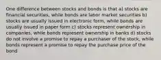 One difference between stocks and bonds is that a) stocks are financial securities, while bonds are labor market securities b) stocks are usually issued in electronic form, while bonds are usually issued in paper form c) stocks represent ownership in companies, while bonds represent ownership in banks d) stocks do not involve a promise to repay a purchaser of the stock, while bonds represent a promise to repay the purchase price of the bond