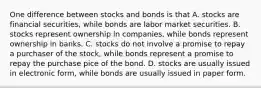 One difference between stocks and bonds is that A. stocks are financial securities, while bonds are labor market securities. B. stocks represent ownership in companies, while bonds represent ownership in banks. C. stocks do not involve a promise to repay a purchaser of the stock, while bonds represent a promise to repay the purchase pice of the bond. D. stocks are usually issued in electronic form, while bonds are usually issued in paper form.