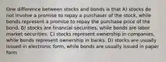 One difference between stocks and bonds is that A) stocks do not involve a promise to repay a purchaser of the stock, while bonds represent a promise to repay the purchase price of the bond. B) stocks are financial securities, while bonds are labor market securities. C) stocks represent ownership in companies, while bonds represent ownership in banks. D) stocks are usually issued in electronic form, while bonds are usually issued in paper form