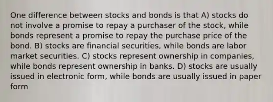 One difference between stocks and bonds is that A) stocks do not involve a promise to repay a purchaser of the stock, while bonds represent a promise to repay the purchase price of the bond. B) stocks are financial securities, while bonds are labor market securities. C) stocks represent ownership in companies, while bonds represent ownership in banks. D) stocks are usually issued in electronic form, while bonds are usually issued in paper form