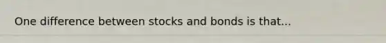 One difference between stocks and bonds is that...