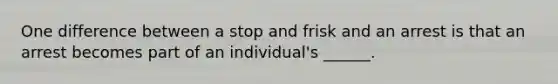 One difference between a stop and frisk and an arrest is that an arrest becomes part of an individual's ______.