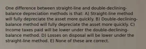 One difference between straight-line and double-declining-balance depreciation methods is that: A) Straight-line method will fully depreciate the asset more quickly. B) Double-declining-balance method will fully depreciate the asset more quickly. C) Income taxes paid will be lower under the double-declining-balance method. D) Losses on disposal will be lower under the straight-line method. E) None of these are correct.