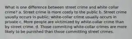 What is one difference between street crime and white collar crime? a. Street crime is more costly to the public b. Street crime usually occurs in public; white-collar crime usually occurs in private c. More people are victimized by white-collar crime than by street crime. d. Those commiting white-collar crimes are more likely to be punished than those committing street crimes.