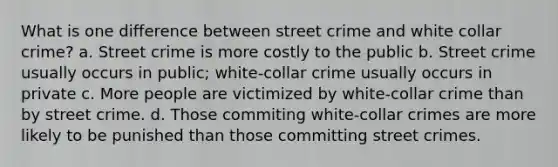 What is one difference between street crime and white collar crime? a. Street crime is more costly to the public b. Street crime usually occurs in public; white-collar crime usually occurs in private c. More people are victimized by white-collar crime than by street crime. d. Those commiting white-collar crimes are more likely to be punished than those committing street crimes.