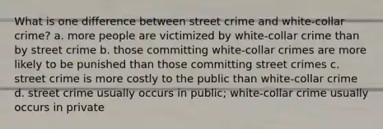 What is one difference between street crime and white-collar crime? a. more people are victimized by white-collar crime than by street crime b. those committing white-collar crimes are more likely to be punished than those committing street crimes c. street crime is more costly to the public than white-collar crime d. street crime usually occurs in public; white-collar crime usually occurs in private