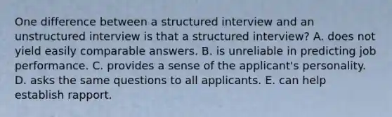 One difference between a structured interview and an unstructured interview is that a structured interview? A. does not yield easily comparable answers. B. is unreliable in predicting job performance. C. provides a sense of the applicant's personality. D. asks the same questions to all applicants. E. can help establish rapport.