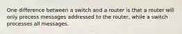 One difference between a switch and a router is that a router will only process messages addressed to the router, while a switch processes all messages.