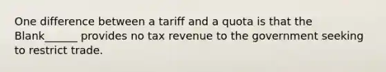 One difference between a tariff and a quota is that the Blank______ provides no tax revenue to the government seeking to restrict trade.