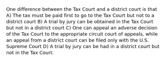 One difference between the Tax Court and a district court is that A) The tax must be paid first to go to the Tax Court but not to a district court B) A trial by jury can be obtained in the Tax Court but not in a district court C) One can appeal an adverse decision of the Tax Court to the appropriate circuit court of appeals, while an appeal from a district court can be filed only with the U.S. Supreme Court D) A trial by jury can be had in a district court but not in the Tax Court.