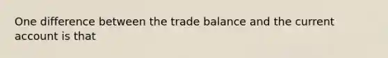 One difference between the trade balance and the current account is that