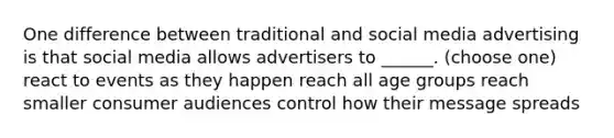 One difference between traditional and social media advertising is that social media allows advertisers to ______. (choose one) react to events as they happen reach all age groups reach smaller consumer audiences control how their message spreads