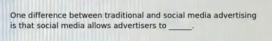 One difference between traditional and social media advertising is that social media allows advertisers to ______.