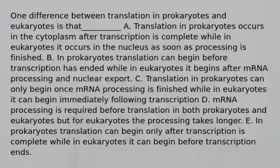 One difference between translation in prokaryotes and eukaryotes is that__________ A. Translation in prokaryotes occurs in the cytoplasm after transcription is complete while in eukaryotes it occurs in the nucleus as soon as processing is finished. B. In prokaryotes translation can begin before transcription has ended while in eukaryotes it begins after mRNA processing and nuclear export. C. Translation in prokaryotes can only begin once mRNA processing is finished while in eukaryotes it can begin immediately following transcription D. mRNA processing is required before translation in both prokaryotes and eukaryotes but for eukaryotes the processing takes longer. E. In prokaryotes translation can begin only after transcription is complete while in eukaryotes it can begin before transcription ends.