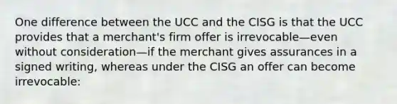 One difference between the UCC and the CISG is that the UCC provides that a merchant's firm offer is irrevocable—even without consideration—if the merchant gives assurances in a signed writing, whereas under the CISG an offer can become irrevocable: