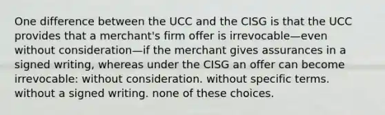 One difference between the UCC and the CISG is that the UCC provides that a merchant's firm offer is irrevocable—even without consideration—if the merchant gives assurances in a signed writing, whereas under the CISG an offer can become irrevocable: without consideration. without specific terms. without a signed writing. none of these choices.