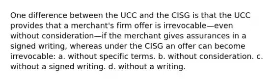 One difference between the UCC and the CISG is that the UCC provides that a merchant's firm offer is irrevocable—even without consideration—if the merchant gives assurances in a signed writing, whereas under the CISG an offer can become irrevocable: a. without specific terms. b. without consideration. c. without a signed writing. d. without a writing.