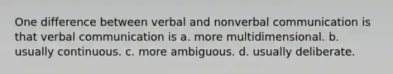 One difference between verbal and nonverbal communication is that verbal communication is a. more multidimensional. b. usually continuous. c. more ambiguous. d. usually deliberate.