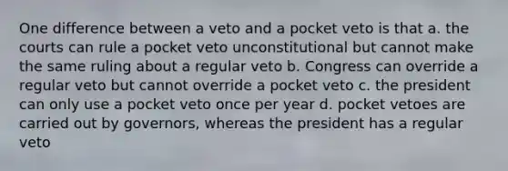 One difference between a veto and a pocket veto is that a. the courts can rule a pocket veto unconstitutional but cannot make the same ruling about a regular veto b. Congress can override a regular veto but cannot override a pocket veto c. the president can only use a pocket veto once per year d. pocket vetoes are carried out by governors, whereas the president has a regular veto