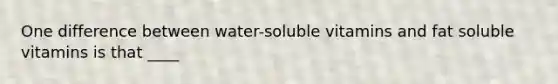 One difference between water-soluble vitamins and fat soluble vitamins is that ____