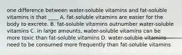 one difference between water-soluble vitamins and fat-soluble vitamins is that ____ A. fat-soluble vitamins are easier for the body to excrete. B. fat-soluble vitamins outnumber water-soluble vitamins C. in large amounts, water-soluble vitamins can be more toxic than fat-soluble vitamins D. water-soluble vitamins need to be consumed more frequently than fat-soluble vitamins