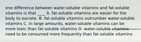 one difference between water-soluble vitamins and fat-soluble vitamins is that ____ A. fat-soluble vitamins are easier for the body to excrete. B. fat-soluble vitamins outnumber water-soluble vitamins C. in large amounts, water-soluble vitamins can be more toxic than fat-soluble vitamins D. water-soluble vitamins need to be consumed more frequently than fat-soluble vitamins