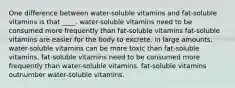 One difference between water-soluble vitamins and fat-soluble vitamins is that ____. water-soluble vitamins need to be consumed more frequently than fat-soluble vitamins fat-soluble vitamins are easier for the body to excrete. in large amounts, water-soluble vitamins can be more toxic than fat-soluble vitamins. fat-soluble vitamins need to be consumed more frequently than water-soluble vitamins. fat-soluble vitamins outnumber water-soluble vitamins.