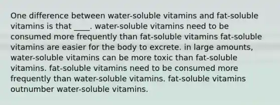 One difference between water-soluble vitamins and fat-soluble vitamins is that ____. water-soluble vitamins need to be consumed more frequently than fat-soluble vitamins fat-soluble vitamins are easier for the body to excrete. in large amounts, water-soluble vitamins can be more toxic than fat-soluble vitamins. fat-soluble vitamins need to be consumed more frequently than water-soluble vitamins. fat-soluble vitamins outnumber water-soluble vitamins.